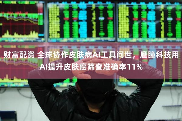 财富配资 全球协作皮肤病AI工具问世，鹰瞳科技用AI提升皮肤癌筛查准确率11%
