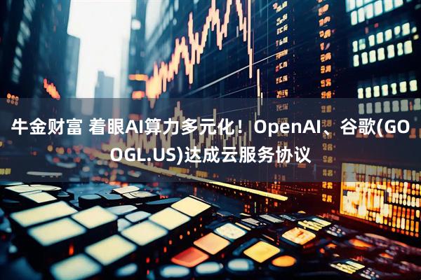 牛金财富 着眼AI算力多元化！OpenAI、谷歌(GOOGL.US)达成云服务协议