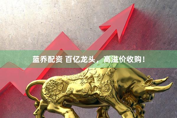 蓝乔配资 百亿龙头，高溢价收购！