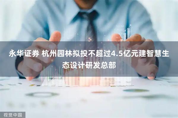 永华证券 杭州园林拟投不超过4.5亿元建智慧生态设计研发总部
