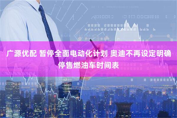广源优配 暂停全面电动化计划 奥迪不再设定明确停售燃油车时间表