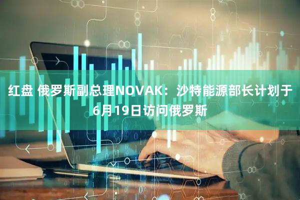 红盘 俄罗斯副总理NOVAK：沙特能源部长计划于6月19日访问俄罗斯