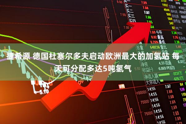 捷希源 德国杜塞尔多夫启动欧洲最大的加氢站 每天可分配多达5吨氢气