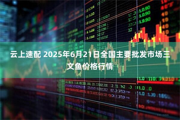 云上速配 2025年6月21日全国主要批发市场三文鱼价格行情