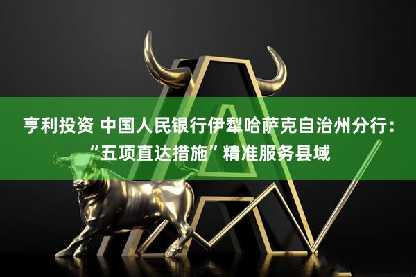 亨利投资 中国人民银行伊犁哈萨克自治州分行：“五项直达措施”精准服务县域
