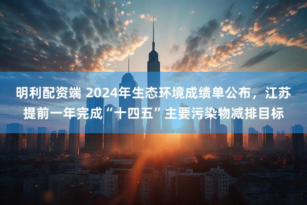 明利配资端 2024年生态环境成绩单公布，江苏提前一年完成“十四五”主要污染物减排目标