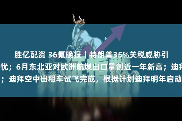 胜亿配资 36氪晚报｜特朗普35%关税威胁引发日本对最坏情况的担忧；6月东北亚对欧洲航煤出口量创近一年新高；迪拜空中出租车试飞完成，根据计划迪拜明年启动空中出租车商业运营