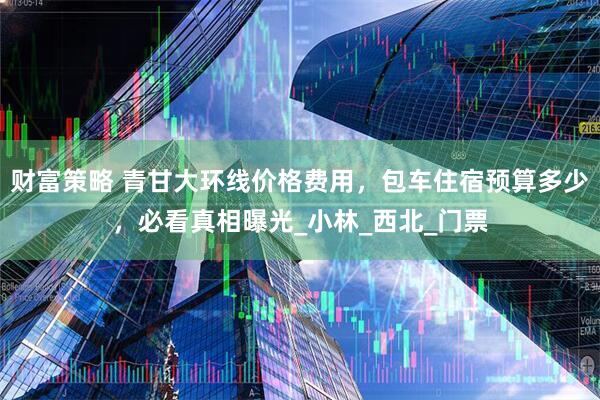 财富策略 青甘大环线价格费用，包车住宿预算多少，必看真相曝光_小林_西北_门票