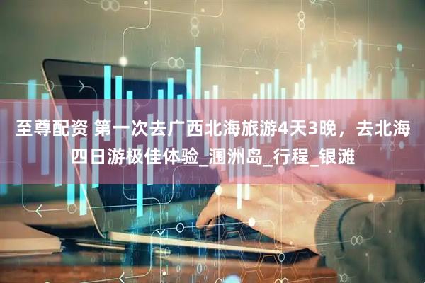 至尊配资 第一次去广西北海旅游4天3晚，去北海四日游极佳体验_涠洲岛_行程_银滩
