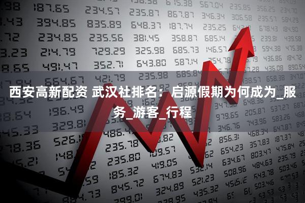 西安高新配资 武汉社排名：启源假期为何成为_服务_游客_行程