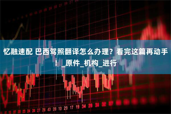 忆融速配 巴西驾照翻译怎么办理？看完这篇再动手！_原件_机构_进行
