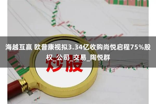 海越互赢 欧普康视拟3.34亿收购尚悦启程75%股权_公司_交易_陶悦群