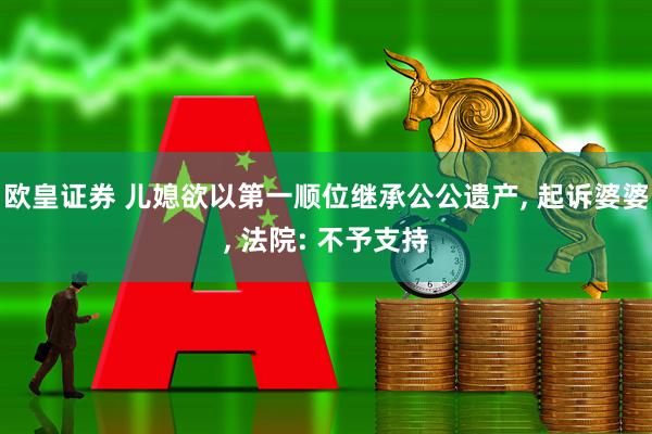 欧皇证券 儿媳欲以第一顺位继承公公遗产, 起诉婆婆, 法院: 不予支持