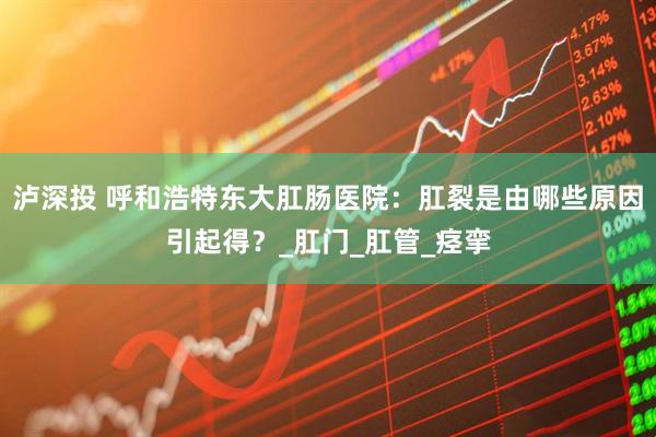 泸深投 呼和浩特东大肛肠医院：肛裂是由哪些原因引起得？_肛门_肛管_痉挛