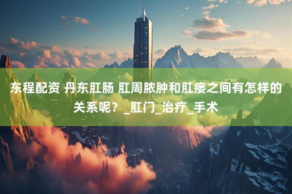东程配资 丹东肛肠 肛周脓肿和肛瘘之间有怎样的关系呢？_肛门_治疗_手术
