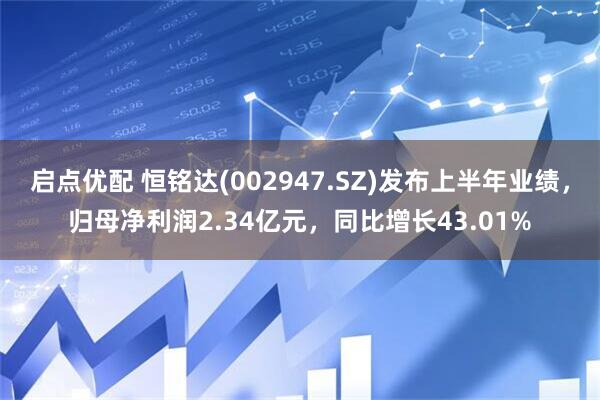 启点优配 恒铭达(002947.SZ)发布上半年业绩，归母净利润2.34亿元，同比增长43.01%