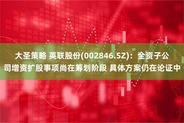大圣策略 英联股份(002846.SZ)：全资子公司增资扩股事项尚在筹划阶段 具体方案仍在论证中