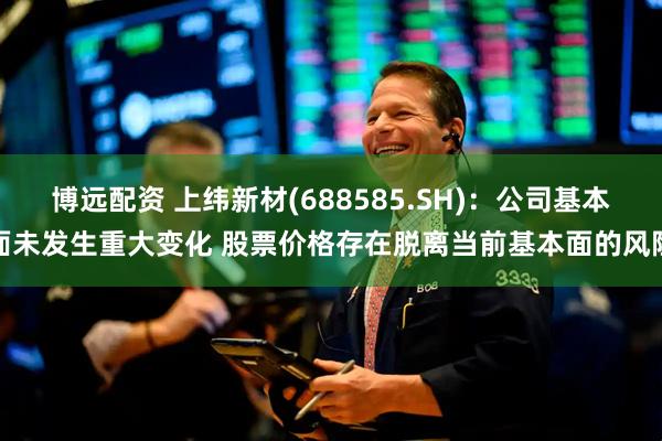 博远配资 上纬新材(688585.SH)：公司基本面未发生重大变化 股票价格存在脱离当前基本面的风险