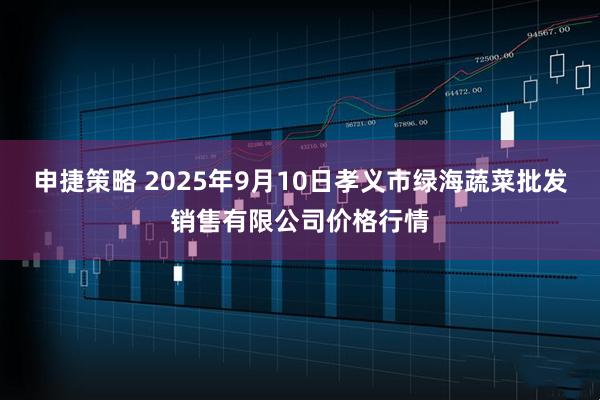 申捷策略 2025年9月10日孝义市绿海蔬菜批发销售有限公司价格行情