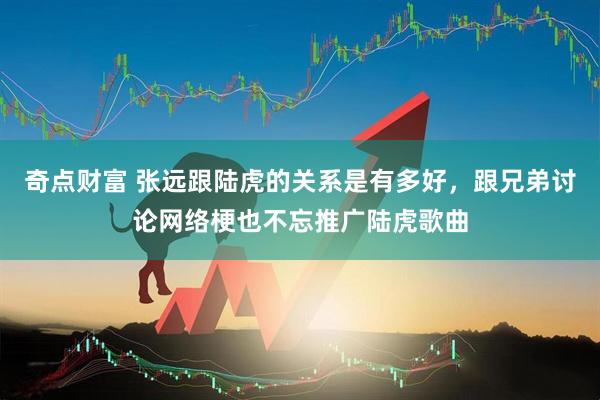 奇点财富 张远跟陆虎的关系是有多好，跟兄弟讨论网络梗也不忘推广陆虎歌曲