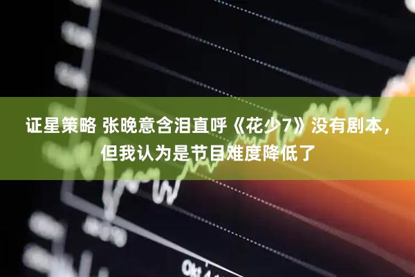 证星策略 张晚意含泪直呼《花少7》没有剧本，但我认为是节目难度降低了