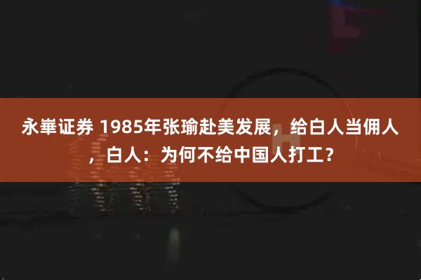 永崋证券 1985年张瑜赴美发展，给白人当佣人，白人：为何不给中国人打工？