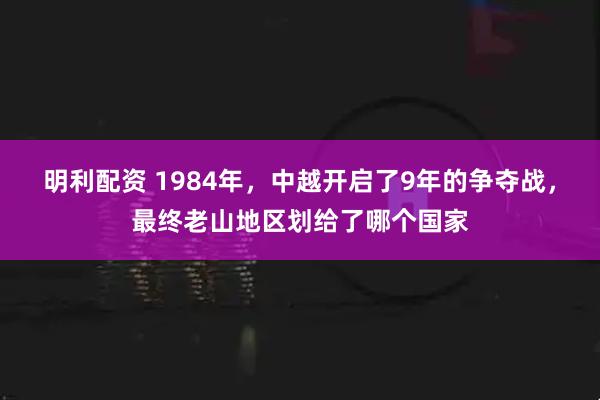 明利配资 1984年，中越开启了9年的争夺战，最终老山地区划给了哪个国家