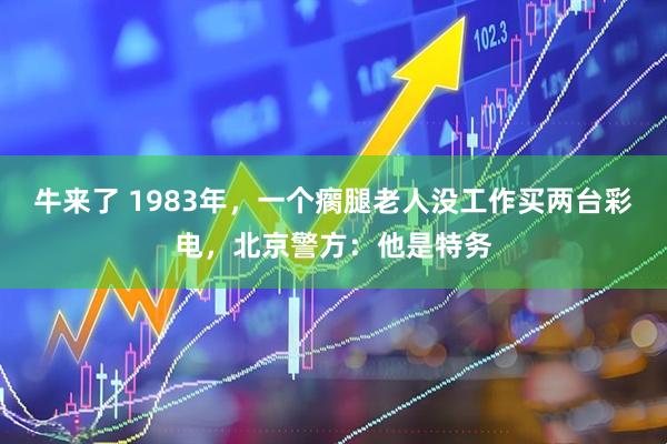 牛来了 1983年，一个瘸腿老人没工作买两台彩电，北京警方：他是特务