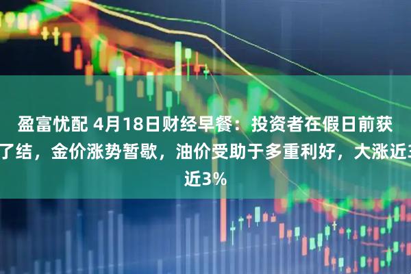 盈富忧配 4月18日财经早餐：投资者在假日前获利了结，金价涨势暂歇，油价受助于多重利好，大涨近3%