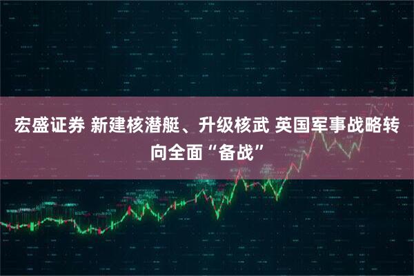 宏盛证券 新建核潜艇、升级核武 英国军事战略转向全面“备战”