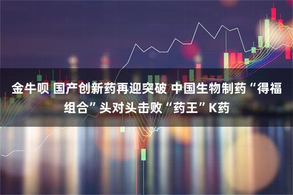 金牛呗 国产创新药再迎突破 中国生物制药“得福组合”头对头击败“药王”K药