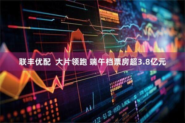 联丰优配  大片领跑 端午档票房超3.8亿元
