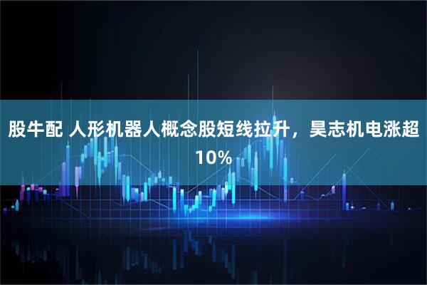 股牛配 人形机器人概念股短线拉升，昊志机电涨超10%
