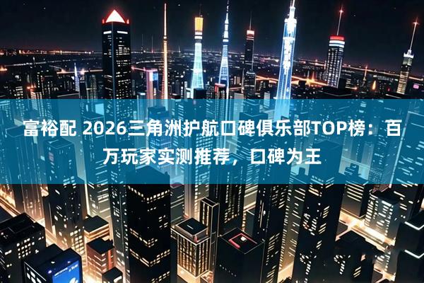 富裕配 2026三角洲护航口碑俱乐部TOP榜：百万玩家实测推荐，口碑为王