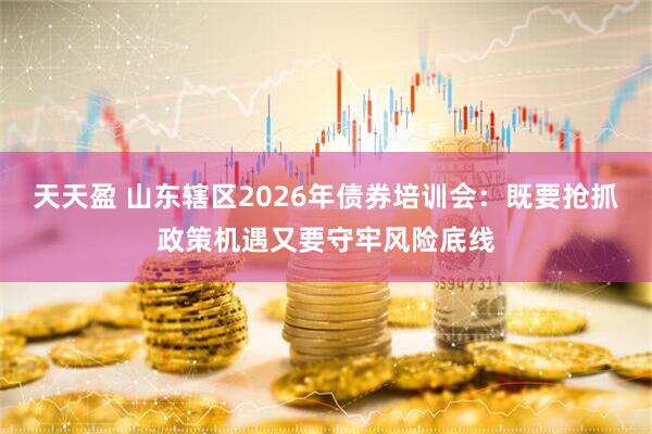 天天盈 山东辖区2026年债券培训会:既要抢抓政策机遇又要守牢风险底线